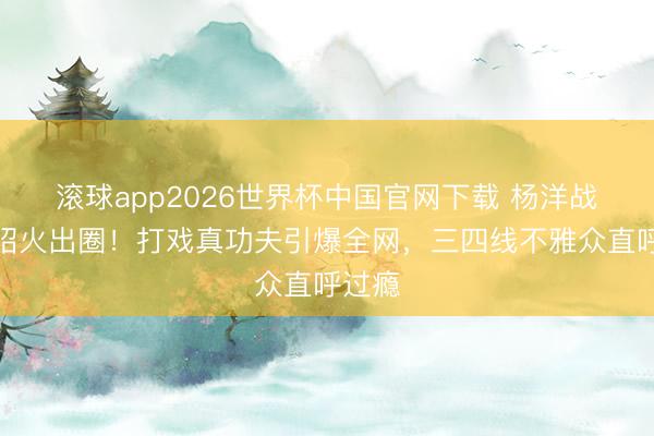 滚球app2026世界杯中国官网下载 杨洋战损展昭火出圈!打戏真功夫引爆全网,三四线不雅众直呼过瘾