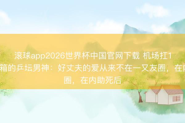 滚球app2026世界杯中国官网下载 机场扛10个行李箱的乒坛男神:好丈夫的爱从来不在一又友圈,在内助死后