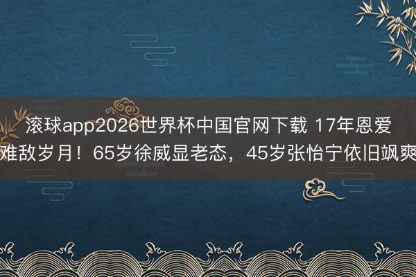 滚球app2026世界杯中国官网下载 17年恩爱难敌岁月!65岁徐威显老态,45岁张怡宁依旧飒爽