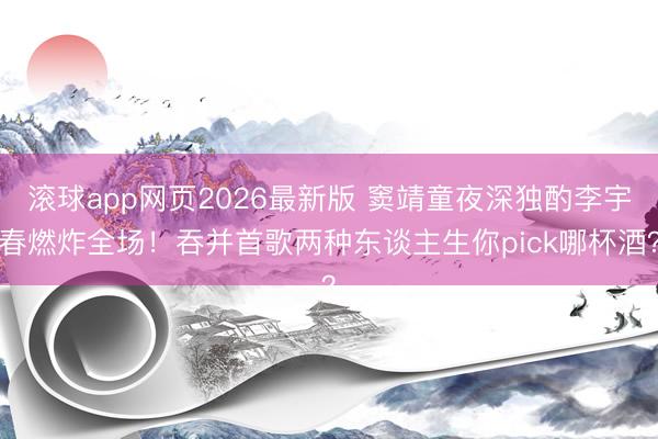 滚球app网页2026最新版 窦靖童夜深独酌李宇春燃炸全场!吞并首歌两种东谈主生你pick哪杯酒?