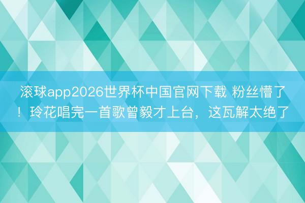 滚球app2026世界杯中国官网下载 粉丝懵了!玲花唱完一首歌曾毅才上台,这瓦解太绝了