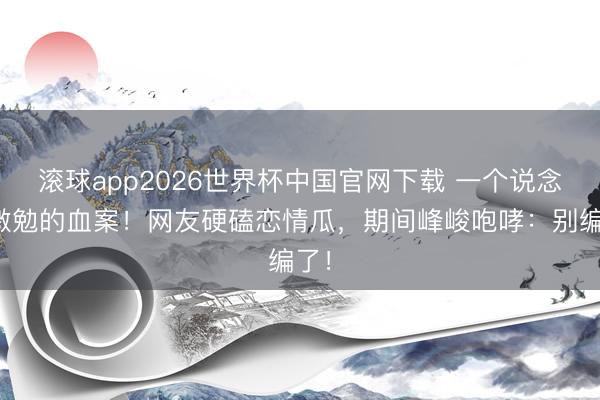 滚球app2026世界杯中国官网下载 一个说念具激勉的血案!网友硬磕恋情瓜,期间峰峻咆哮:别编了!