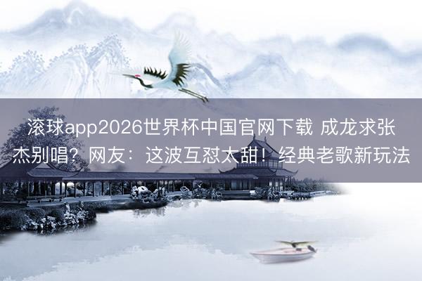 滚球app2026世界杯中国官网下载 成龙求张杰别唱?网友:这波互怼太甜!经典老歌新玩法