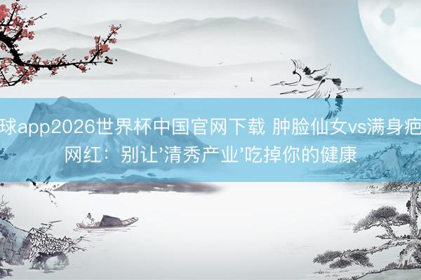 滚球app2026世界杯中国官网下载 肿脸仙女vs满身疤痕网红:别让'清秀产业'吃掉你的健康