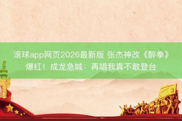 滚球app网页2026最新版 张杰神改《醉拳》爆红!成龙急喊:再唱我真不敢登台