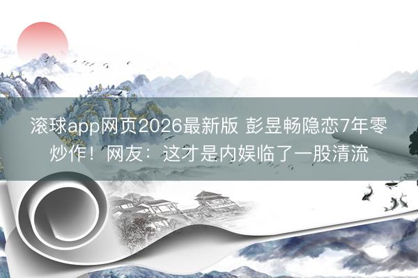滚球app网页2026最新版 彭昱畅隐恋7年零炒作!网友:这才是内娱临了一股清流