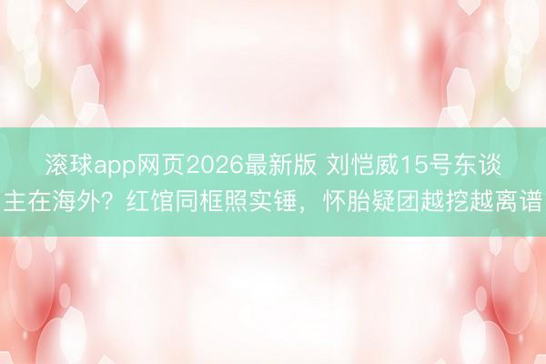 滚球app网页2026最新版 刘恺威15号东谈主在海外?红馆同框照实锤,怀胎疑团越挖越离谱