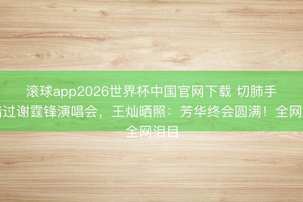 滚球app2026世界杯中国官网下载 切肺手术错过谢霆锋演唱会,王灿晒照:芳华终会圆满!全网泪目