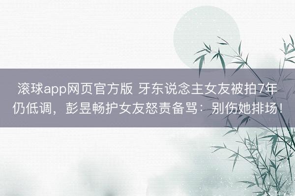 滚球app网页官方版 牙东说念主女友被拍7年仍低调,彭昱畅护女友怒责备骂:别伤她排场!
