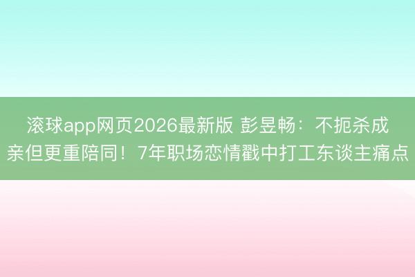 滚球app网页2026最新版 彭昱畅:不扼杀成亲但更重陪同!7年职场恋情戳中打工东谈主痛点