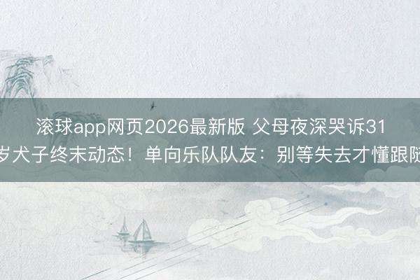 滚球app网页2026最新版 父母夜深哭诉31岁犬子终末动态!单向乐队队友:别等失去才懂跟随