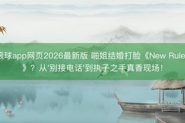 滚球app网页2026最新版 啪姐结婚打脸《New Rules》？从'别接电话'到执子之手真香现场！