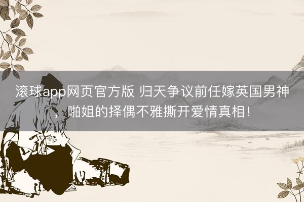 滚球app网页官方版 归天争议前任嫁英国男神,啪姐的择偶不雅撕开爱情真相!