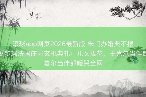 滚球app网页2026最新版 朱门办婚典不摆阔?揭秘奚梦瑶法国庄园玄机典礼:儿女捧花,王嘉尔当伴郎暖哭全网
