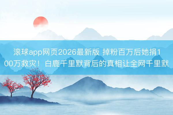滚球app网页2026最新版 掉粉百万后她捐100万救灾!白鹿千里默背后的真相让全网千里默