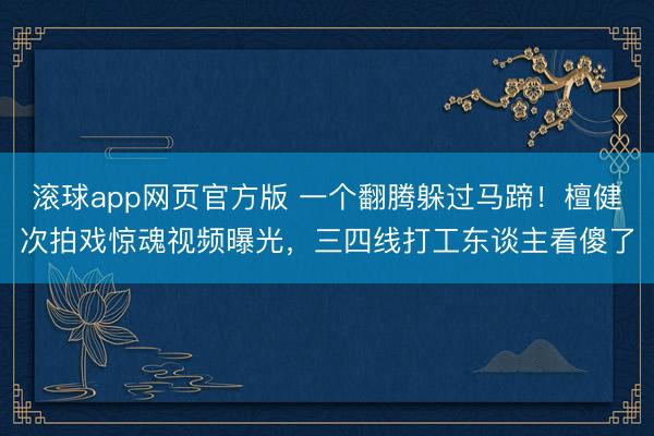 滚球app网页官方版 一个翻腾躲过马蹄!檀健次拍戏惊魂视频曝光,三四线打工东谈主看傻了