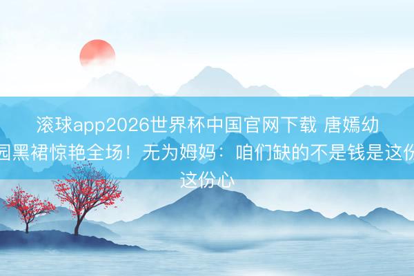 滚球app2026世界杯中国官网下载 唐嫣幼儿园黑裙惊艳全场!无为姆妈:咱们缺的不是钱是这份心