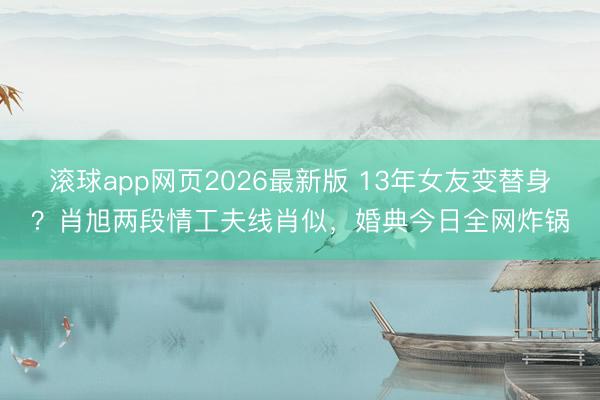 滚球app网页2026最新版 13年女友变替身?肖旭两段情工夫线肖似,婚典今日全网炸锅
