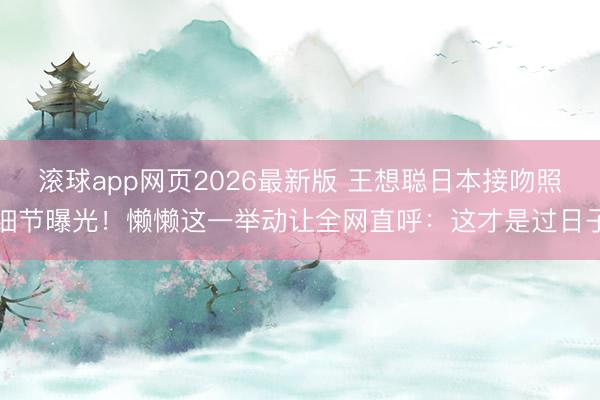 滚球app网页2026最新版 王想聪日本接吻照细节曝光!懒懒这一举动让全网直呼:这才是过日子