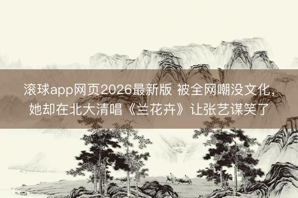 滚球app网页2026最新版 被全网嘲没文化,她却在北大清唱《兰花卉》让张艺谋笑了