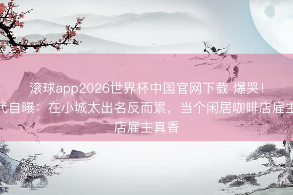 滚球app2026世界杯中国官网下载 爆哭!星二代自曝:在小城太出名反而累,当个闲居咖啡店雇主真香