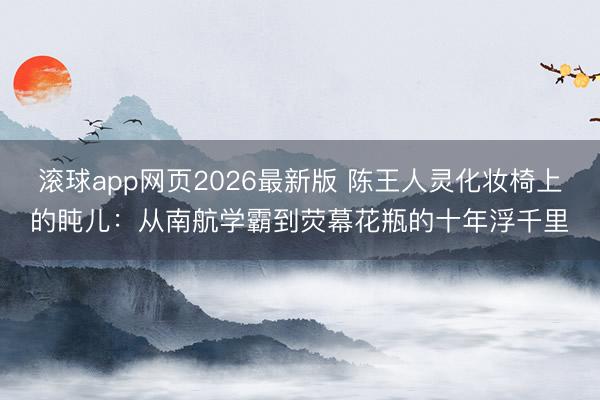 滚球app网页2026最新版 陈王人灵化妆椅上的盹儿:从南航学霸到荧幕花瓶的十年浮千里
