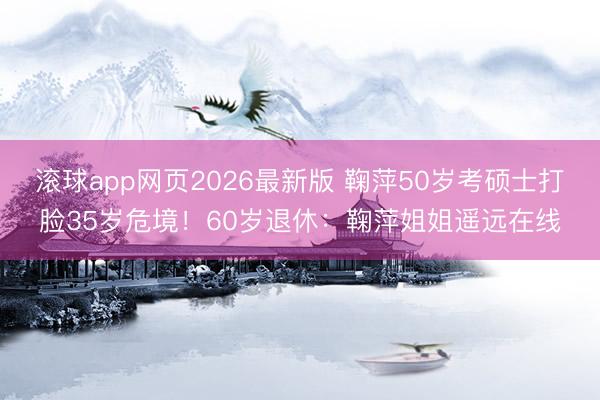 滚球app网页2026最新版 鞠萍50岁考硕士打脸35岁危境!60岁退休:鞠萍姐姐遥远在线