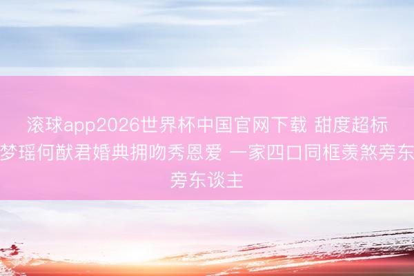 滚球app2026世界杯中国官网下载 甜度超标！奚梦瑶何猷君婚典拥吻秀恩爱 一家四口同框羡煞旁东谈主