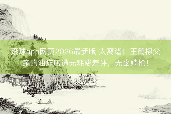 滚球app网页2026最新版 太离谱!王鹤棣父亲的油炸店遭无耗费差评,无辜躺枪!