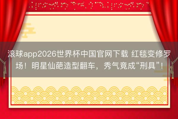 滚球app2026世界杯中国官网下载 红毯变修罗场!明星仙葩造型翻车,秀气竟成“刑具”!