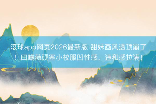 滚球app网页2026最新版 甜妹画风透顶崩了!田曦薇硬塞小校服凹性感,违和感拉满!