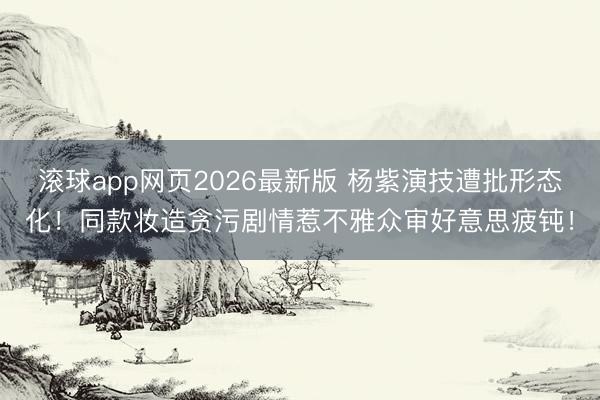 滚球app网页2026最新版 杨紫演技遭批形态化!同款妆造贪污剧情惹不雅众审好意思疲钝!
