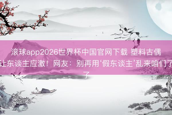 滚球app2026世界杯中国官网下载 塑料古偶让东谈主应激!网友:别再用‘假东谈主’乱来咱们了