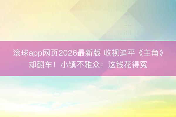 滚球app网页2026最新版 收视追平《主角》却翻车!小镇不雅众:这钱花得冤