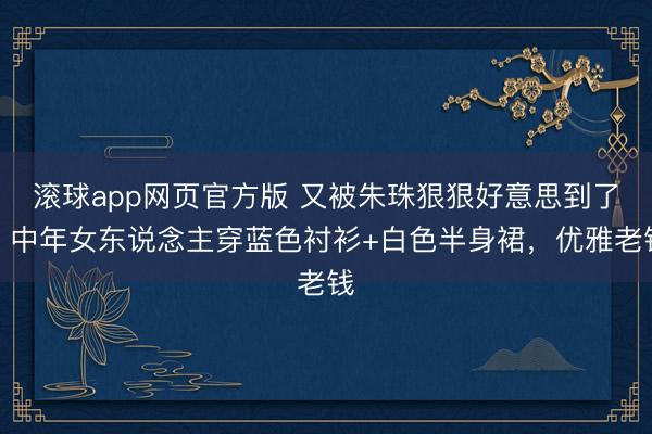 滚球app网页官方版 又被朱珠狠狠好意思到了,中年女东说念主穿蓝色衬衫+白色半身裙,优雅老钱