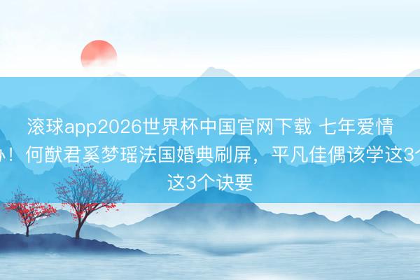 滚球app2026世界杯中国官网下载 七年爱情终补办!何猷君奚梦瑶法国婚典刷屏,平凡佳偶该学这3个诀要