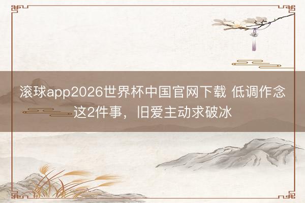 滚球app2026世界杯中国官网下载 低调作念这2件事,旧爱主动求破冰