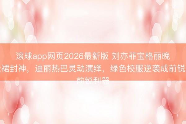 滚球app网页2026最新版 刘亦菲宝格丽晚宴绿裙封神,迪丽热巴灵动演绎,绿色校服逆袭成前锐利器
