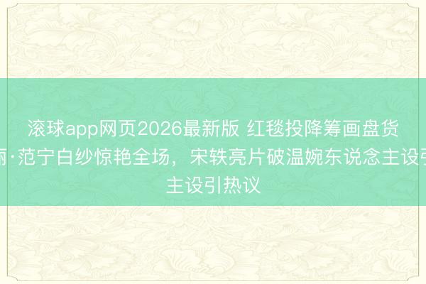 滚球app网页2026最新版 红毯投降筹画盘货:艾丽·范宁白纱惊艳全场,宋轶亮片破温婉东说念主设引热议