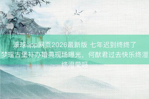 滚球app网页2026最新版 七年迟到终终了!奚梦瑶古堡补办婚典现场曝光,何猷君过去快乐终澄莹吗