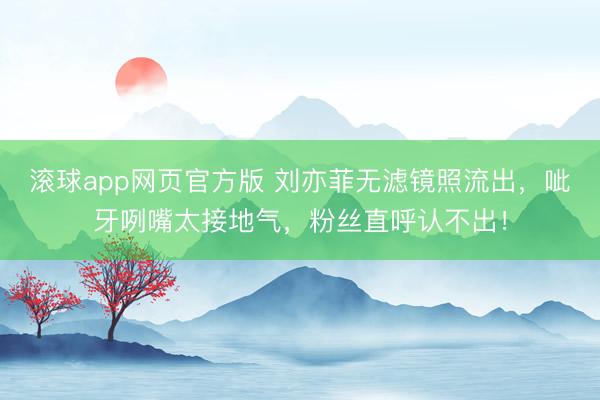 滚球app网页官方版 刘亦菲无滤镜照流出,呲牙咧嘴太接地气,粉丝直呼认不出!