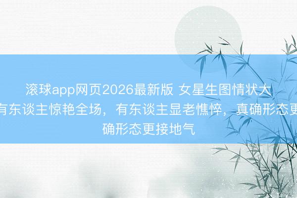 滚球app网页2026最新版 女星生图情状大起底：有东谈主惊艳全场，有东谈主显老憔悴，真确形态更接地气