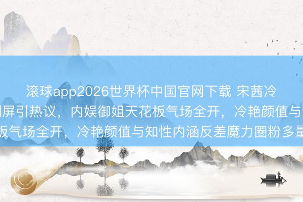 滚球app2026世界杯中国官网下载 宋茜冷白皮炎火红唇撕拉大片刷屏引热议,内娱御姐天花板气场全开,冷艳颜值与知性内涵反差魔力圈粉多量