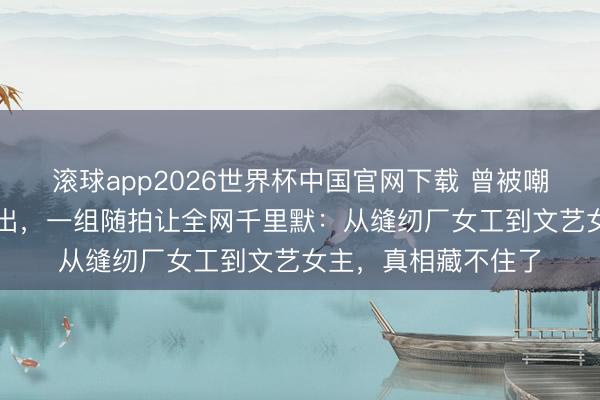 滚球app2026世界杯中国官网下载 曾被嘲“土味村花”的杨杰出，一组随拍让全网千里默：从缝纫厂女工到文艺女主，真相藏不住了