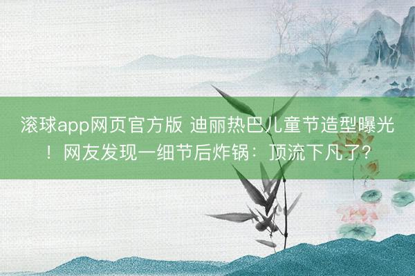 滚球app网页官方版 迪丽热巴儿童节造型曝光!网友发现一细节后炸锅:顶流下凡了?