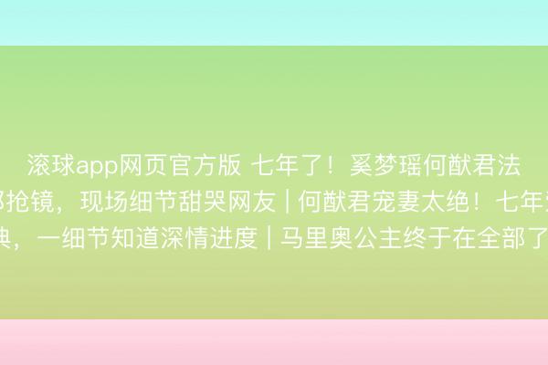 滚球app网页官方版 七年了!奚梦瑶何猷君法国完婚,王嘉尔当伴郎抢镜,现场细节甜哭网友 | 何猷君宠妻太绝!七年爱情长跑法国梦境婚典,一细节知道深情进度 | 马里奥公主终于在全部了!奚梦瑶何猷君措施婚典刷屏,伴郎团里的王嘉
