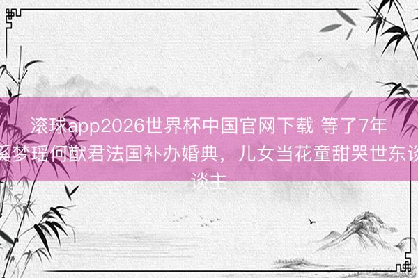 滚球app2026世界杯中国官网下载 等了7年!奚梦瑶何猷君法国补办婚典,儿女当花童甜哭世东谈主
