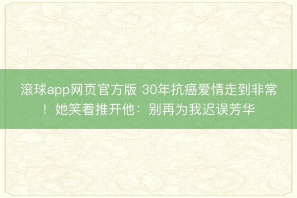 滚球app网页官方版 30年抗癌爱情走到非常!她笑着推开他:别再为我迟误芳华