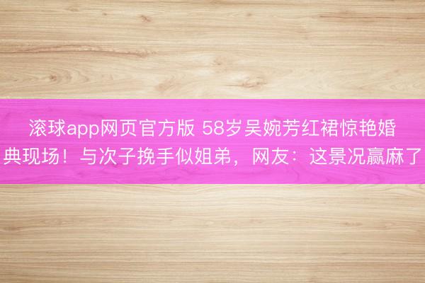 滚球app网页官方版 58岁吴婉芳红裙惊艳婚典现场！与次子挽手似姐弟，网友：这景况赢麻了