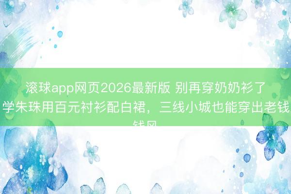 滚球app网页2026最新版 别再穿奶奶衫了!学朱珠用百元衬衫配白裙,三线小城也能穿出老钱风